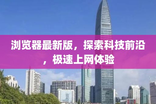 浏览器最新版，探索科技前沿，极速上网体验