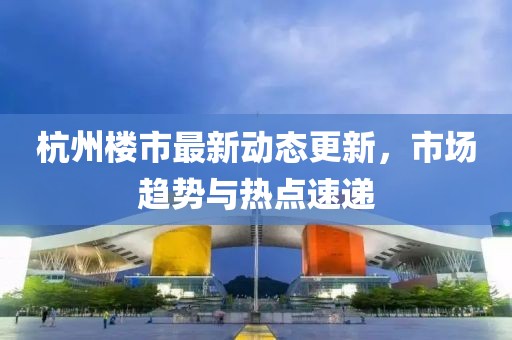 杭州楼市最新动态更新，市场趋势与热点速递