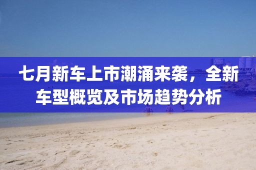 七月新车上市潮涌来袭，全新车型概览及市场趋势分析