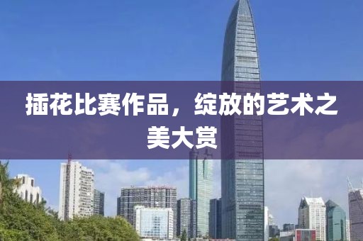 插花比赛作品，绽放的艺术之美大赏