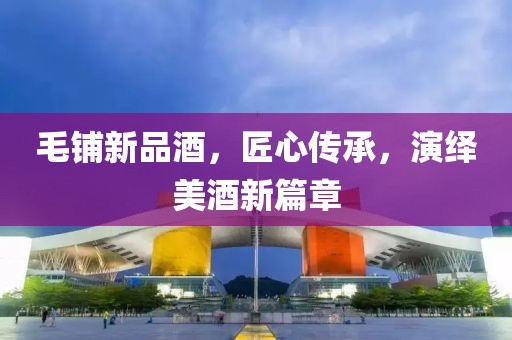 毛铺新品酒，匠心传承，演绎美酒新篇章