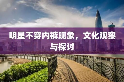 明星不穿内裤现象，文化观察与探讨