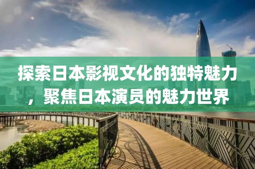 探索日本影视文化的独特魅力，聚焦日本演员的魅力世界