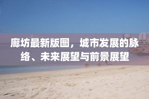 廊坊最新版图，城市发展的脉络、未来展望与前景展望
