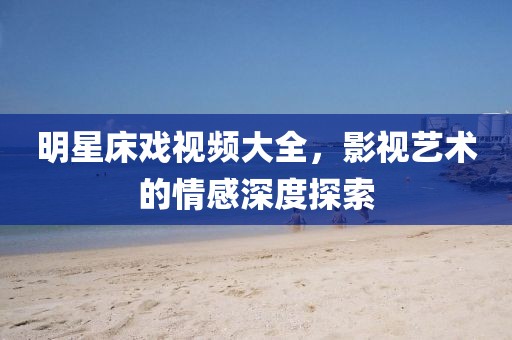 明星床戏视频大全，影视艺术的情感深度探索