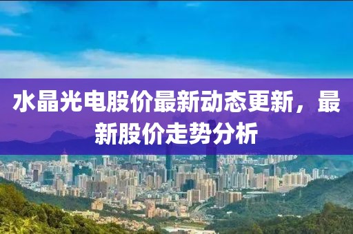 水晶光电股价最新动态更新，最新股价走势分析