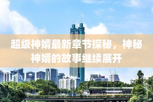 超级神婿最新章节探秘，神秘神婿的故事继续展开