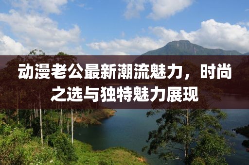 动漫老公最新潮流魅力，时尚之选与独特魅力展现