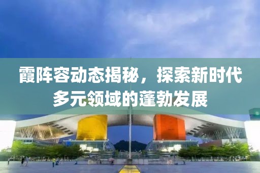 霞阵容动态揭秘，探索新时代多元领域的蓬勃发展