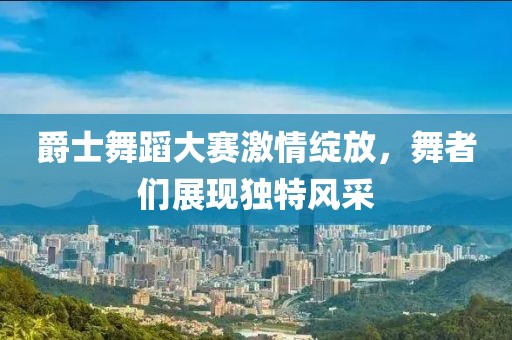 爵士舞蹈大赛激情绽放，舞者们展现独特风采