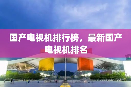 国产电视机排行榜，最新国产电视机排名