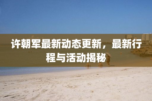 许朝军最新动态更新，最新行程与活动揭秘
