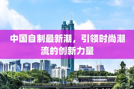 中国自制最新潮，引领时尚潮流的创新力量