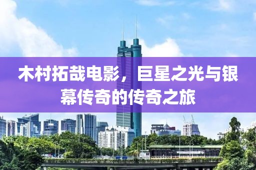 木村拓哉电影，巨星之光与银幕传奇的传奇之旅