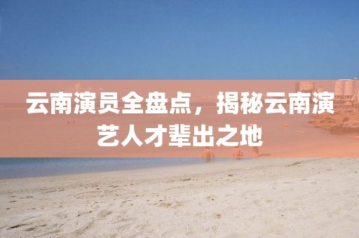 云南演员全盘点，揭秘云南演艺人才辈出之地