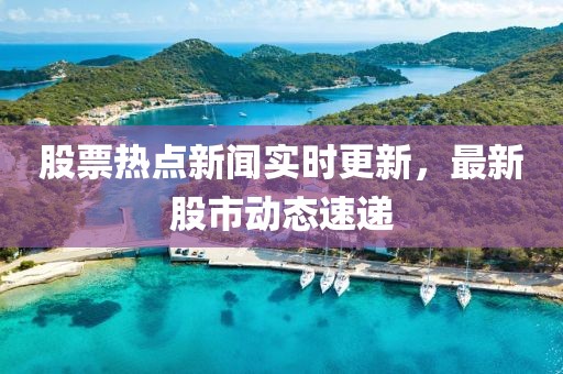 股票热点新闻实时更新，最新股市动态速递