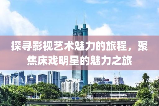 探寻影视艺术魅力的旅程，聚焦床戏明星的魅力之旅