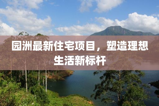 园洲最新住宅项目，塑造理想生活新标杆