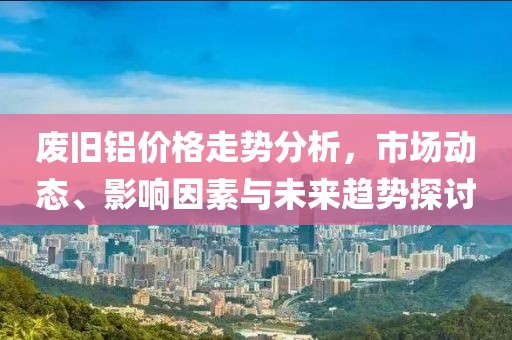 废旧铝价格走势分析，市场动态、影响因素与未来趋势探讨