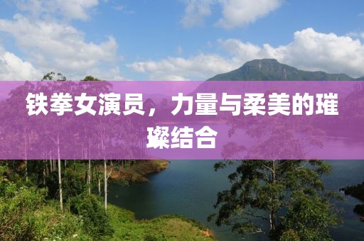 铁拳女演员，力量与柔美的璀璨结合