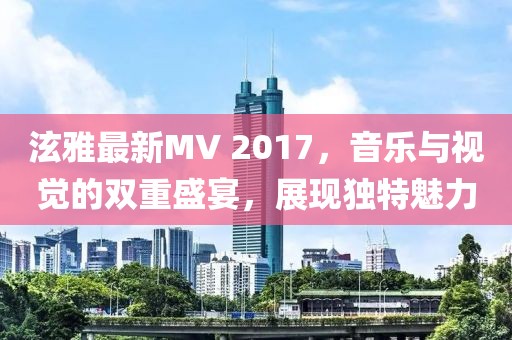 泫雅最新MV 2017，音乐与视觉的双重盛宴，展现独特魅力