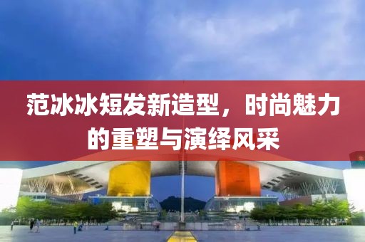 范冰冰短发新造型，时尚魅力的重塑与演绎风采