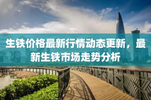 生铁价格最新行情动态更新，最新生铁市场走势分析