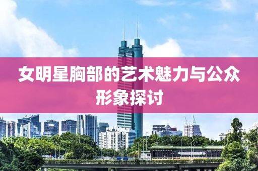 女明星胸部的艺术魅力与公众形象探讨