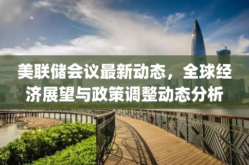 美联储会议最新动态，全球经济展望与政策调整动态分析