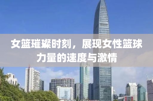女篮璀璨时刻，展现女性篮球力量的速度与激情