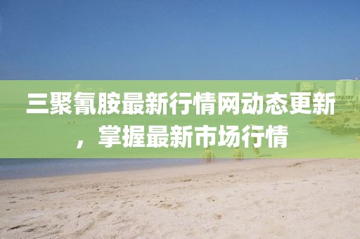 三聚氰胺最新行情网动态更新，掌握最新市场行情