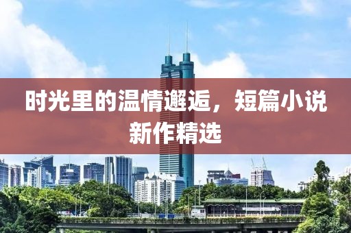 时光里的温情邂逅，短篇小说新作精选