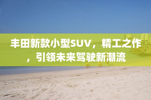 丰田新款小型SUV，精工之作，引领未来驾驶新潮流