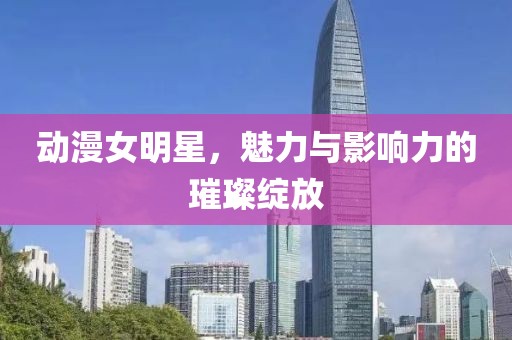 动漫女明星，魅力与影响力的璀璨绽放