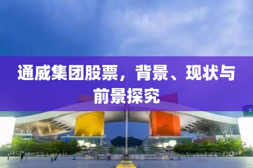 通威集团股票，背景、现状与前景探究