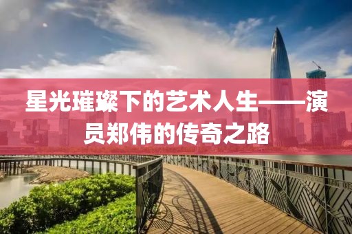 星光璀璨下的艺术人生——演员郑伟的传奇之路