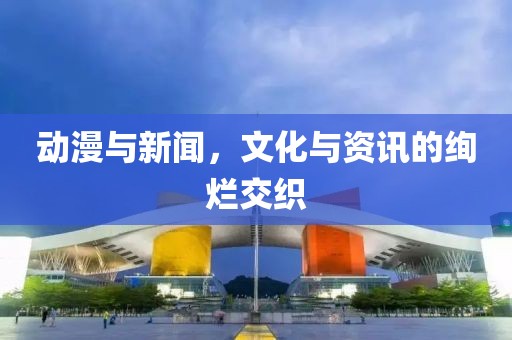 动漫与新闻，文化与资讯的绚烂交织