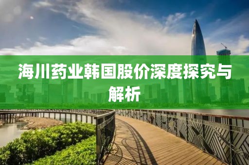 海川药业韩国股价深度探究与解析
