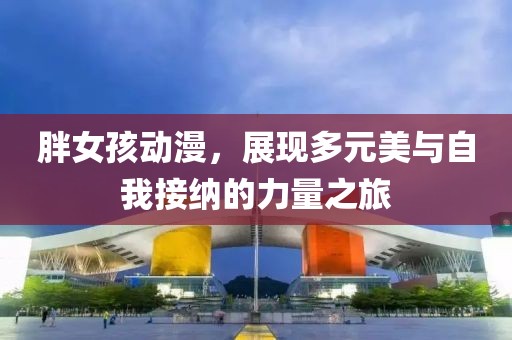胖女孩动漫，展现多元美与自我接纳的力量之旅