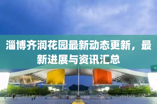 淄博齐润花园最新动态更新，最新进展与资讯汇总