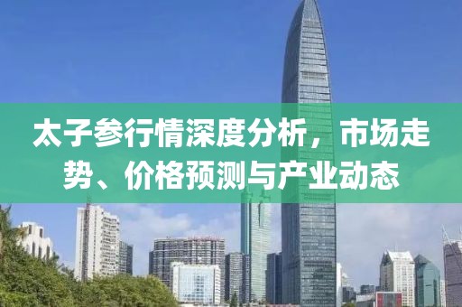 太子参行情深度分析，市场走势、价格预测与产业动态