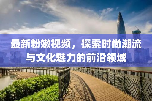 最新粉嫩视频，探索时尚潮流与文化魅力的前沿领域