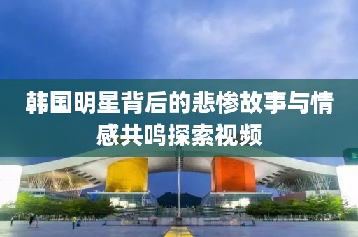 韩国明星背后的悲惨故事与情感共鸣探索视频