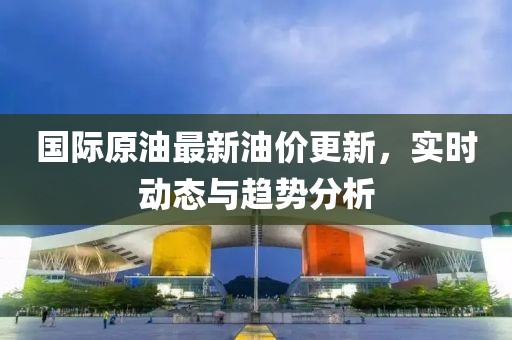 国际原油最新油价更新，实时动态与趋势分析