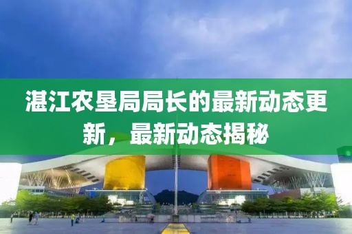 湛江农垦局局长的最新动态更新，最新动态揭秘