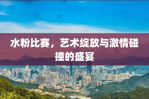 水粉比赛，艺术绽放与激情碰撞的盛宴