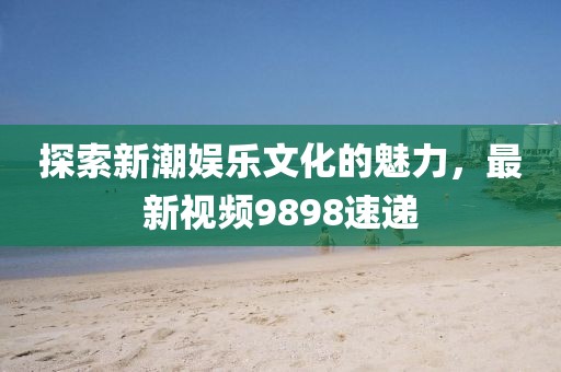 探索新潮娱乐文化的魅力，最新视频9898速递