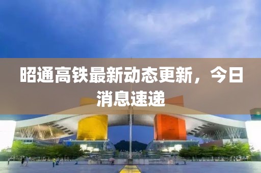 昭通高铁最新动态更新，今日消息速递