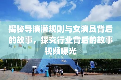 揭秘导演潜规则与女演员背后的故事，探究行业背后的故事视频曝光