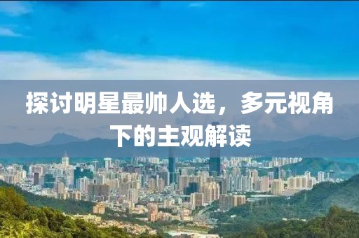 探讨明星最帅人选，多元视角下的主观解读